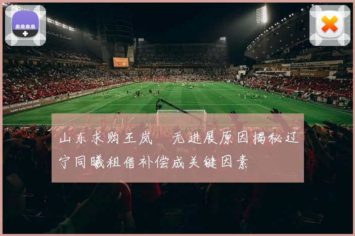 山东求购王岚嵚无进展原因揭秘辽宁同曦租借补偿成关键因素