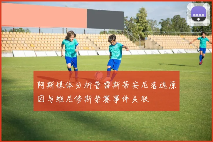 阿斯媒体分析普雷斯蒂安尼落选原因与维尼修斯禁赛事件关联