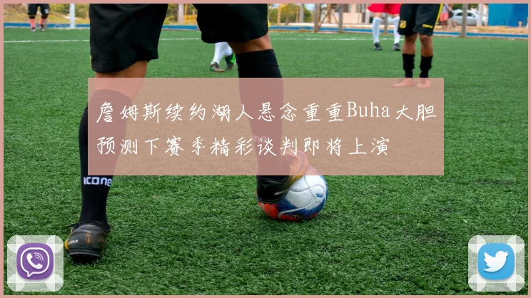 詹姆斯续约湖人悬念重重Buha大胆预测下赛季精彩谈判即将上演