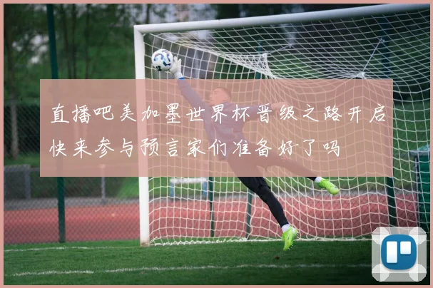 直播吧美加墨世界杯晋级之路开启快来参与预言家们准备好了吗