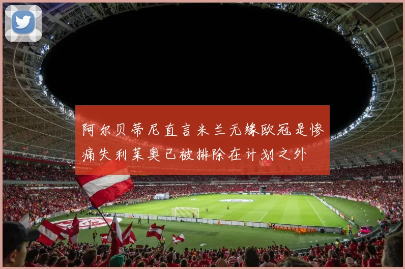 阿尔贝蒂尼直言米兰无缘欧冠是惨痛失利莱奥已被排除在计划之外