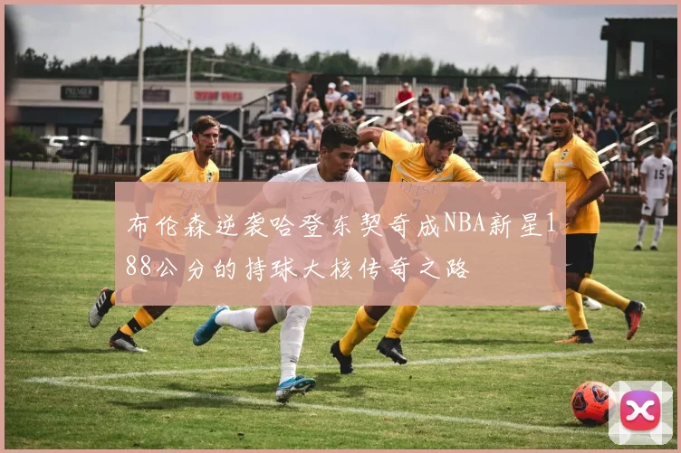 布伦森逆袭哈登东契奇成NBA新星188公分的持球大核传奇之路