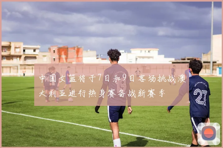 中国女篮将于7日和9日客场挑战澳大利亚进行热身赛备战新赛季