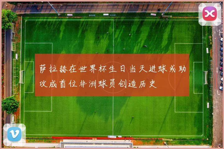 萨拉赫在世界杯生日当天进球或助攻成首位非洲球员创造历史