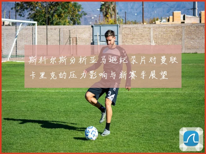 斯科尔斯分析亚马逊纪录片对曼联卡里克的压力影响与新赛季展望