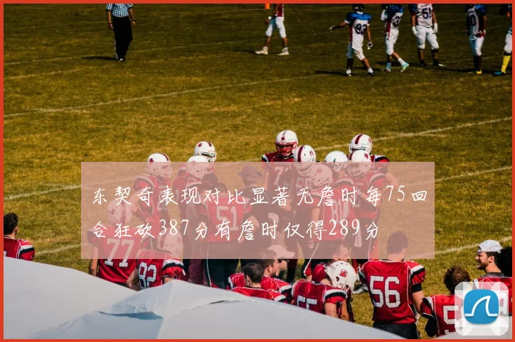 东契奇表现对比显著无詹时每75回合狂砍387分有詹时仅得289分