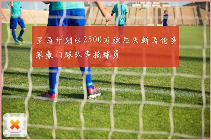 罗马计划以2500万欧元买断马伦多家豪门球队争抢球员