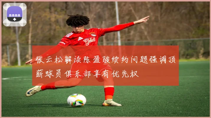 张云松解读陈盈骏续约问题强调顶薪球员俱乐部享有优先权