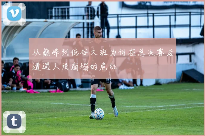 从巅峰到低谷文班为何在总决赛后遭遇人设崩塌的危机
