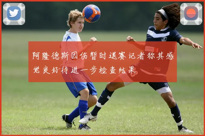 阿隆德斯因伤暂时退赛记者称其感觉良好待进一步检查结果
