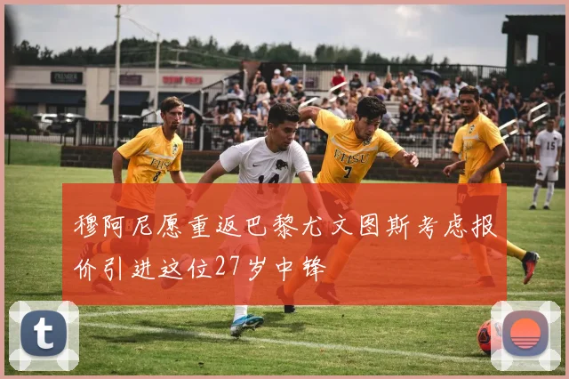 穆阿尼愿重返巴黎尤文图斯考虑报价引进这位27岁中锋