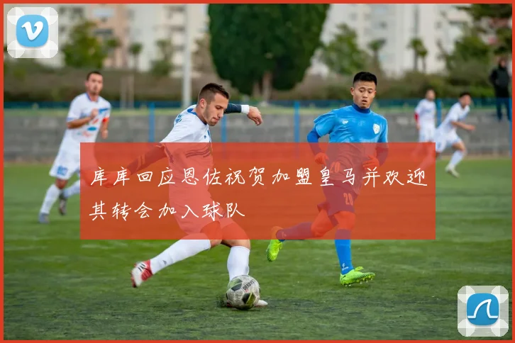 库库回应恩佐祝贺加盟皇马并欢迎其转会加入球队