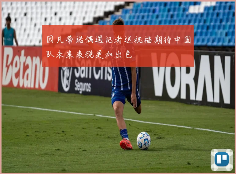 因凡蒂诺偶遇记者送祝福期待中国队未来表现更加出色